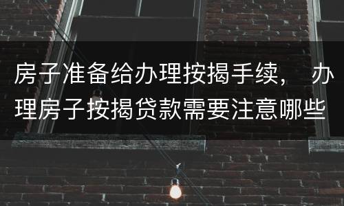 房子准备给办理按揭手续， 办理房子按揭贷款需要注意哪些事情