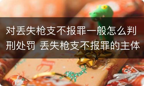 对丢失枪支不报罪一般怎么判刑处罚 丢失枪支不报罪的主体是什么