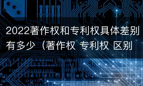 2022著作权和专利权具体差别有多少（著作权 专利权 区别）