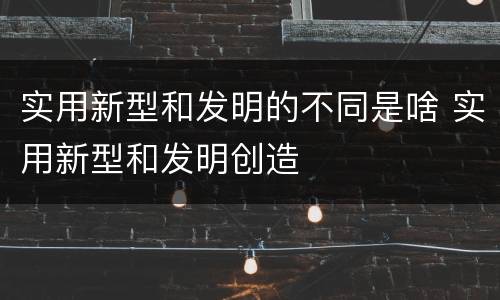 实用新型和发明的不同是啥 实用新型和发明创造