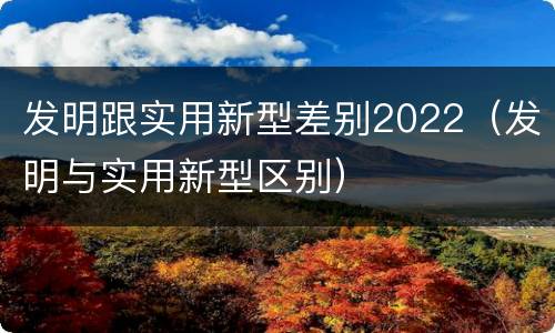 发明跟实用新型差别2022（发明与实用新型区别）