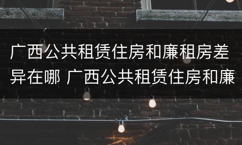 广西公共租赁住房和廉租房差异在哪 广西公共租赁住房和廉租房差异在哪查