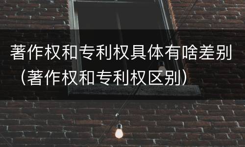 著作权和专利权具体有啥差别（著作权和专利权区别）