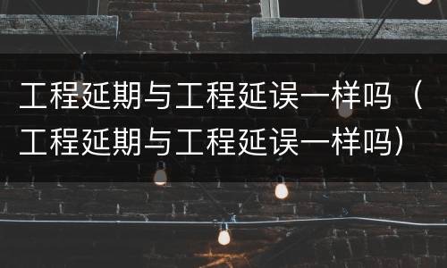 工程延期与工程延误一样吗（工程延期与工程延误一样吗）