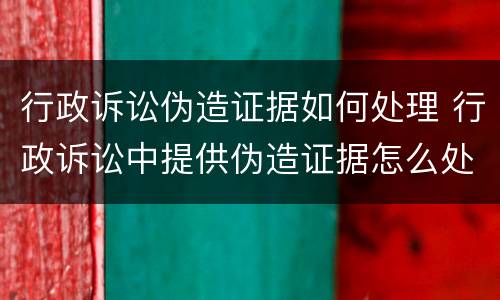 行政诉讼伪造证据如何处理 行政诉讼中提供伪造证据怎么处理