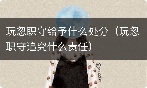 玩忽职守给予什么处分（玩忽职守追究什么责任）