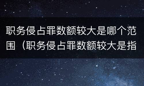 职务侵占罪数额较大是哪个范围（职务侵占罪数额较大是指多少）