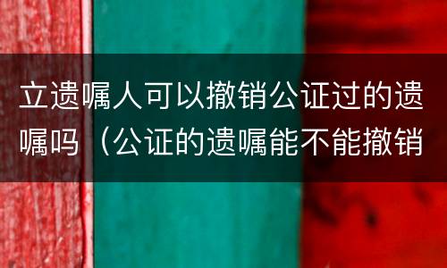 立遗嘱人可以撤销公证过的遗嘱吗（公证的遗嘱能不能撤销）