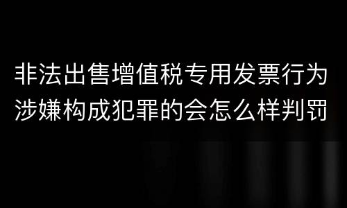 非法出售增值税专用发票行为涉嫌构成犯罪的会怎么样判罚