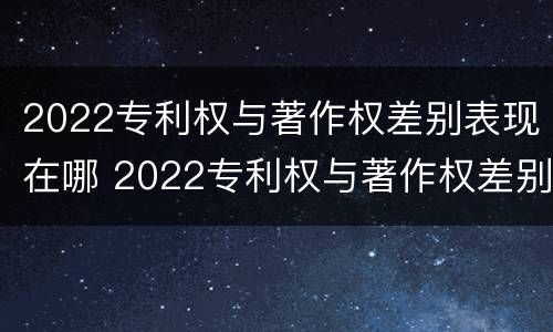 2022专利权与著作权差别表现在哪 2022专利权与著作权差别表现在哪些方面