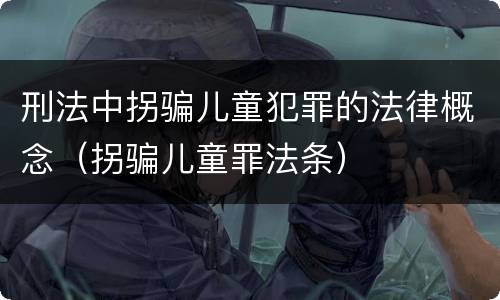 刑法中拐骗儿童犯罪的法律概念（拐骗儿童罪法条）