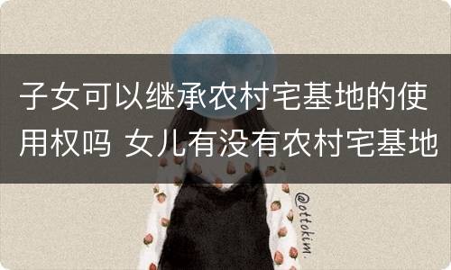 子女可以继承农村宅基地的使用权吗 女儿有没有农村宅基地使用权的继承权