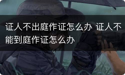 证人不出庭作证怎么办 证人不能到庭作证怎么办