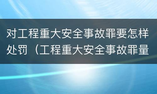 对工程重大安全事故罪要怎样处罚（工程重大安全事故罪量刑标准）