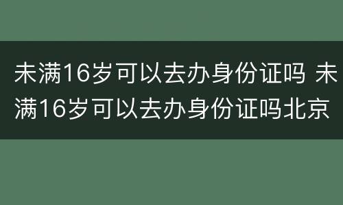 未满16岁可以去办身份证吗 未满16岁可以去办身份证吗北京