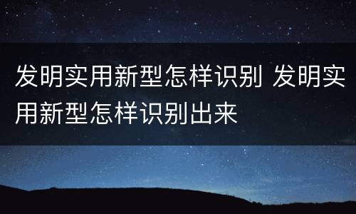 发明实用新型怎样识别 发明实用新型怎样识别出来