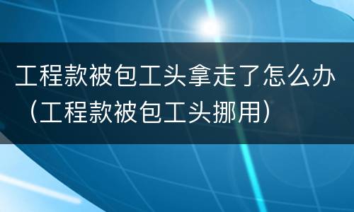 工程款被包工头拿走了怎么办（工程款被包工头挪用）