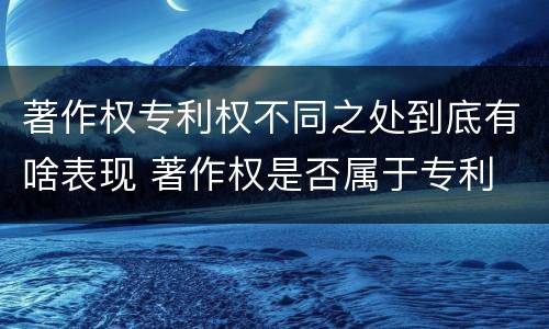 著作权专利权不同之处到底有啥表现 著作权是否属于专利