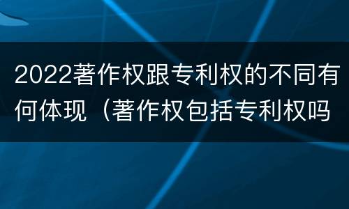2022著作权跟专利权的不同有何体现（著作权包括专利权吗）
