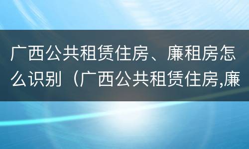 广西公共租赁住房、廉租房怎么识别（广西公共租赁住房,廉租房怎么识别的）