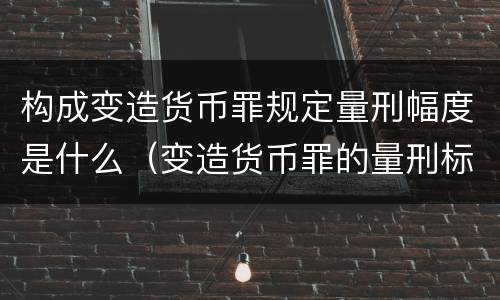 构成变造货币罪规定量刑幅度是什么（变造货币罪的量刑标准）