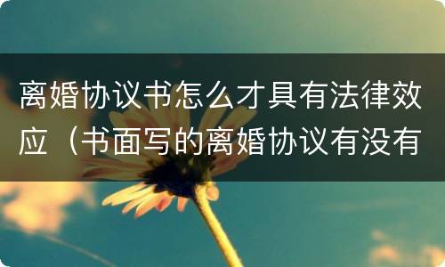 离婚协议书怎么才具有法律效应（书面写的离婚协议有没有法律效应）