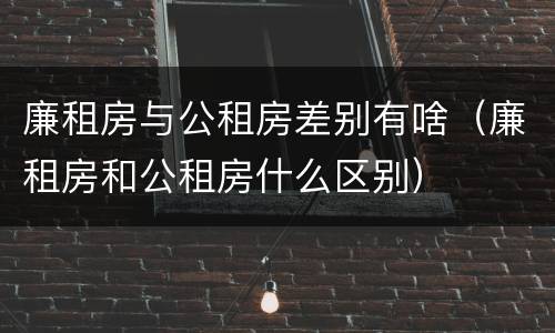 廉租房与公租房差别有啥（廉租房和公租房什么区别）