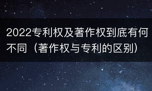 2022专利权及著作权到底有何不同（著作权与专利的区别）