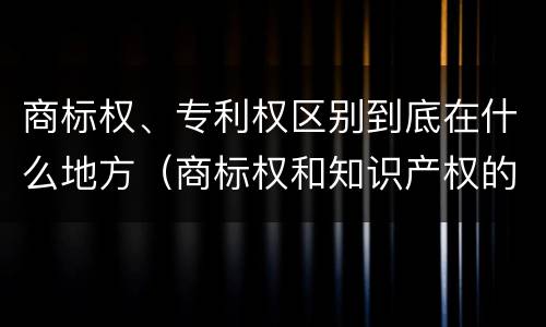 商标权、专利权区别到底在什么地方（商标权和知识产权的区别）