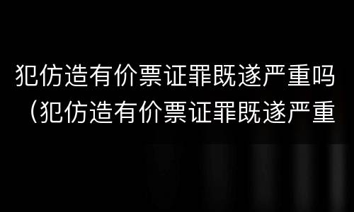 犯仿造有价票证罪既遂严重吗（犯仿造有价票证罪既遂严重吗判多少年）