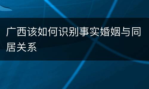 广西该如何识别事实婚姻与同居关系