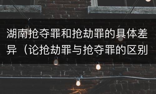 湖南抢夺罪和抢劫罪的具体差异（论抢劫罪与抢夺罪的区别）