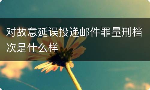 对故意延误投递邮件罪量刑档次是什么样