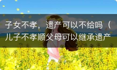 子女不孝，遗产可以不给吗（儿子不孝顺父母可以继承遗产吗）