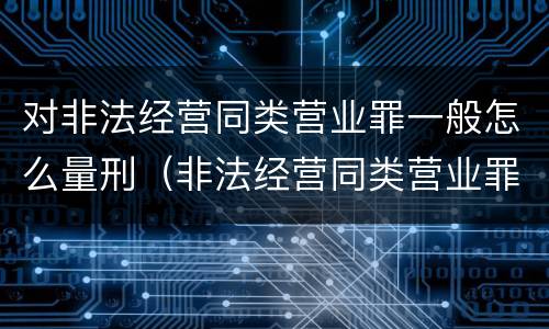对非法经营同类营业罪一般怎么量刑（非法经营同类营业罪的具体行为有哪些）