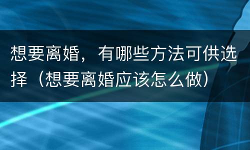 想要离婚，有哪些方法可供选择（想要离婚应该怎么做）