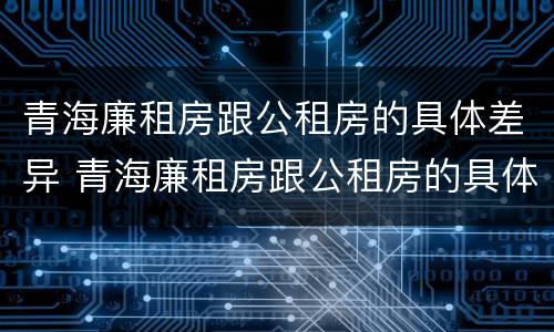 青海廉租房跟公租房的具体差异 青海廉租房跟公租房的具体差异有哪些