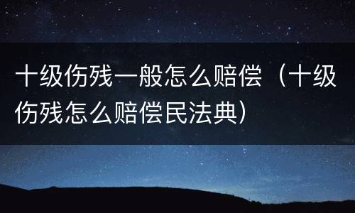 十级伤残一般怎么赔偿（十级伤残怎么赔偿民法典）