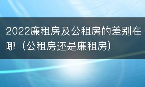 2022廉租房及公租房的差别在哪（公租房还是廉租房）
