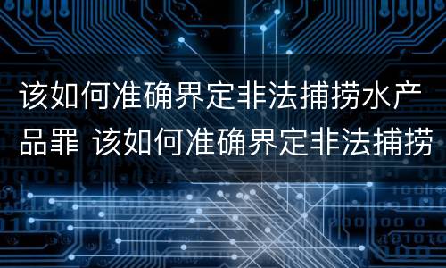 该如何准确界定非法捕捞水产品罪 该如何准确界定非法捕捞水产品罪名