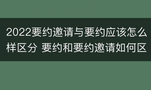 2022要约邀请与要约应该怎么样区分 要约和要约邀请如何区分