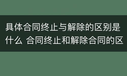 具体合同终止与解除的区别是什么 合同终止和解除合同的区别