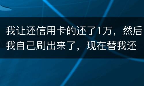 我让还信用卡的还了1万，然后我自己刷出来了，现在替我还卡的报警了，我该怎么办，