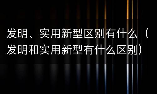 发明、实用新型区别有什么（发明和实用新型有什么区别）