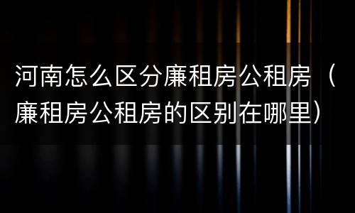 河南怎么区分廉租房公租房（廉租房公租房的区别在哪里）