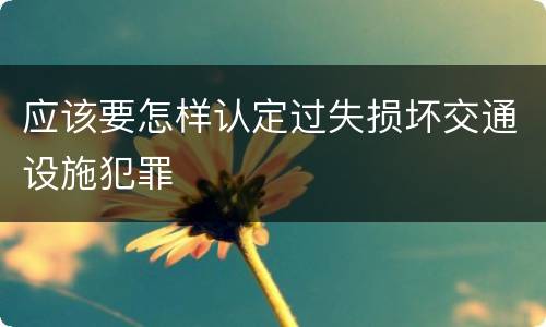 应该要怎样认定过失损坏交通设施犯罪