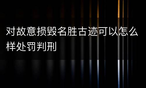 对故意损毁名胜古迹可以怎么样处罚判刑