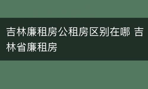 吉林廉租房公租房区别在哪 吉林省廉租房