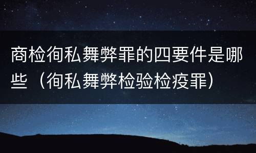 商检徇私舞弊罪的四要件是哪些（徇私舞弊检验检疫罪）