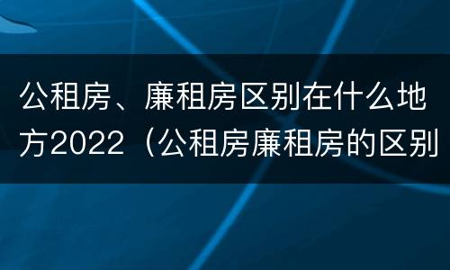 公租房、廉租房区别在什么地方2022（公租房廉租房的区别有哪些）